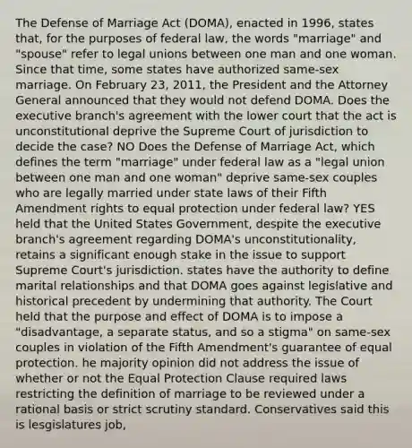 The Defense of Marriage Act (DOMA), enacted in 1996, states that, for the purposes of federal law, the words "marriage" and "spouse" refer to legal unions between one man and one woman. Since that time, some states have authorized same-sex marriage. On February 23, 2011, the President and the Attorney General announced that they would not defend DOMA. Does the executive branch's agreement with the lower court that the act is unconstitutional deprive the Supreme Court of jurisdiction to decide the case? NO Does the Defense of Marriage Act, which defines the term "marriage" under federal law as a "legal union between one man and one woman" deprive same-sex couples who are legally married under state laws of their Fifth Amendment rights to equal protection under federal law? YES held that the United States Government, despite the executive branch's agreement regarding DOMA's unconstitutionality, retains a significant enough stake in the issue to support Supreme Court's jurisdiction. states have the authority to define marital relationships and that DOMA goes against legislative and historical precedent by undermining that authority. The Court held that the purpose and effect of DOMA is to impose a "disadvantage, a separate status, and so a stigma" on same-sex couples in violation of the Fifth Amendment's guarantee of equal protection. he majority opinion did not address the issue of whether or not the Equal Protection Clause required laws restricting the definition of marriage to be reviewed under a rational basis or strict scrutiny standard. Conservatives said this is lesgislatures job,