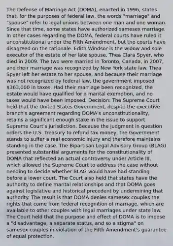 The Defense of Marriage Act (DOMA), enacted in 1996, states that, for the purposes of federal law, the words "marriage" and "spouse" refer to legal unions between one man and one woman. Since that time, some states have authorized samesex marriage. In other cases regarding the DOMA, federal courts have ruled it unconstitutional under the Fifth Amendment, but the courts have disagreed on the rationale. Edith Windsor is the widow and sole executor of the estate of her late spouse, Thea Clara Spyer, who died in 2009. The two were married in Toronto, Canada, in 2007, and their marriage was recognized by New York state law. Thea Spyer left her estate to her spouse, and because their marriage was not recognized by federal law, the government imposed 363,000 in taxes. Had their marriage been recognized, the estate would have qualified for a marital exemption, and no taxes would have been imposed. Decision: The Supreme Court held that the United States Government, despite the executive branch's agreement regarding DOMA's unconstitutionality, retains a significant enough stake in the issue to support Supreme Court's jurisdiction. Because the judgment in question orders the U.S. Treasury to refund tax money, the Government stands to suffer a real economic injury and therefore maintains standing in the case. The Bipartisan Legal Advisory Group (BLAG) presented substantial arguments for the constitutionality of DOMA that reflected an actual controversy under Article III, which allowed the Supreme Court to address the case without needing to decide whether BLAG would have had standing before a lower court. The Court also held that states have the authority to define marital relationships and that DOMA goes against legislative and historical precedent by undermining that authority. The result is that DOMA denies samesex couples the rights that come from federal recognition of marriage, which are available to other couples with legal marriages under state law. The Court held that the purpose and effect of DOMA is to impose a "disadvantage, a separate status, and so a stigma" on samesex couples in violation of the Fifth Amendment's guarantee of equal protection.