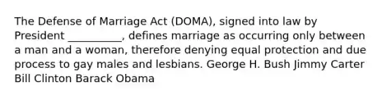 The Defense of Marriage Act (DOMA), signed into law by President __________, defines marriage as occurring only between a man and a woman, therefore denying equal protection and due process to gay males and lesbians. George H. Bush Jimmy Carter Bill Clinton Barack Obama