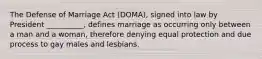 The Defense of Marriage Act (DOMA), signed into law by President __________, defines marriage as occurring only between a man and a woman, therefore denying equal protection and due process to gay males and lesbians.