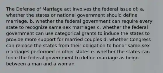 The Defense of Marriage act involves the federal issue of: a. whether the states or national government should define marriage. b. whether the federal government can require every state to recognize same-sex marriages c. whether the federal government can use categorical grants to induce the states to provide more support for married couples d. whether Congress can release the states from their obligation to honor same-sex marriages performed in other states e. whether the states can force the federal government to define marriage as beign between a man and a woman