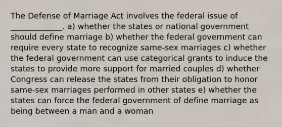 The Defense of Marriage Act involves the federal issue of _____________. a) whether the states or national government should define marriage b) whether the federal government can require every state to recognize same-sex marriages c) whether the federal government can use categorical grants to induce the states to provide more support for married couples d) whether Congress can release the states from their obligation to honor same-sex marriages performed in other states e) whether the states can force the federal government of define marriage as being between a man and a woman