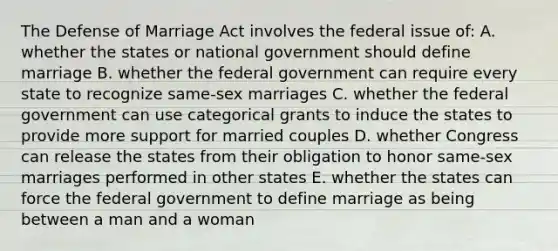 The Defense of Marriage Act involves the federal issue of: A. whether the states or national government should define marriage B. whether the federal government can require every state to recognize same-sex marriages C. whether the federal government can use categorical grants to induce the states to provide more support for married couples D. whether Congress can release the states from their obligation to honor same-sex marriages performed in other states E. whether the states can force the federal government to define marriage as being between a man and a woman