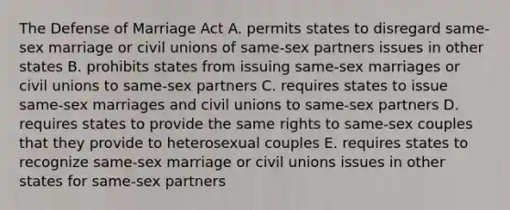 The Defense of Marriage Act A. permits states to disregard same-sex marriage or civil unions of same-sex partners issues in other states B. prohibits states from issuing same-sex marriages or civil unions to same-sex partners C. requires states to issue same-sex marriages and civil unions to same-sex partners D. requires states to provide the same rights to same-sex couples that they provide to heterosexual couples E. requires states to recognize same-sex marriage or civil unions issues in other states for same-sex partners