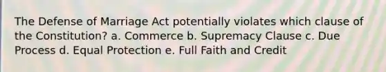 The Defense of Marriage Act potentially violates which clause of the Constitution? a. Commerce b. Supremacy Clause c. Due Process d. Equal Protection e. Full Faith and Credit