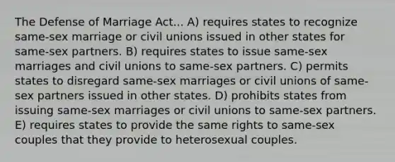 The Defense of Marriage Act... A) requires states to recognize same-sex marriage or civil unions issued in other states for same-sex partners. B) requires states to issue same-sex marriages and civil unions to same-sex partners. C) permits states to disregard same-sex marriages or civil unions of same-sex partners issued in other states. D) prohibits states from issuing same-sex marriages or civil unions to same-sex partners. E) requires states to provide the same rights to same-sex couples that they provide to heterosexual couples.