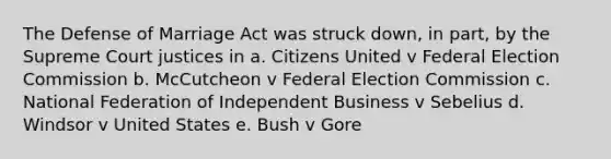 The Defense of Marriage Act was struck down, in part, by the Supreme Court justices in a. Citizens United v Federal Election Commission b. McCutcheon v Federal Election Commission c. National Federation of Independent Business v Sebelius d. Windsor v United States e. Bush v Gore