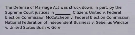 The Defense of Marriage Act was struck down, in part, by the Supreme Court justices in ________. Citizens United v. Federal Election Commission McCutcheon v. Federal Election Commission National Federation of Independent Business v. Sebelius Windsor v. United States Bush v. Gore