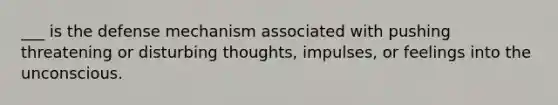 ___ is the defense mechanism associated with pushing threatening or disturbing thoughts, impulses, or feelings into the unconscious.