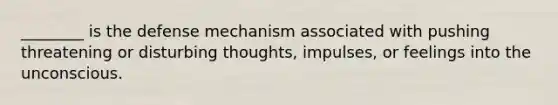 ________ is the defense mechanism associated with pushing threatening or disturbing thoughts, impulses, or feelings into the unconscious.