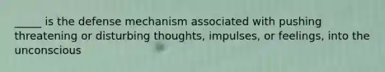 _____ is the defense mechanism associated with pushing threatening or disturbing thoughts, impulses, or feelings, into the unconscious