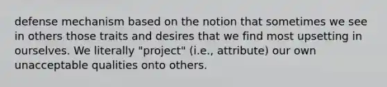 defense mechanism based on the notion that sometimes we see in others those traits and desires that we find most upsetting in ourselves. We literally "project" (i.e., attribute) our own unacceptable qualities onto others.