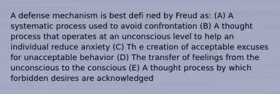 A defense mechanism is best defi ned by Freud as: (A) A systematic process used to avoid confrontation (B) A thought process that operates at an unconscious level to help an individual reduce anxiety (C) Th e creation of acceptable excuses for unacceptable behavior (D) The transfer of feelings from the unconscious to the conscious (E) A thought process by which forbidden desires are acknowledged