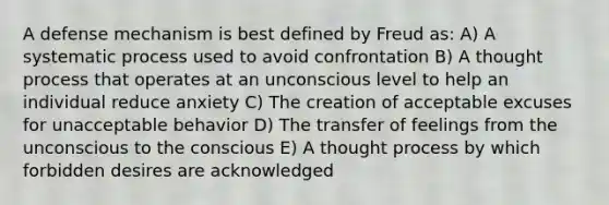 A defense mechanism is best defined by Freud as: A) A systematic process used to avoid confrontation B) A thought process that operates at an unconscious level to help an individual reduce anxiety C) The creation of acceptable excuses for unacceptable behavior D) The transfer of feelings from the unconscious to the conscious E) A thought process by which forbidden desires are acknowledged