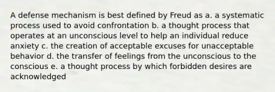 A defense mechanism is best defined by Freud as a. a systematic process used to avoid confrontation b. a thought process that operates at an unconscious level to help an individual reduce anxiety c. the creation of acceptable excuses for unacceptable behavior d. the transfer of feelings from the unconscious to the conscious e. a thought process by which forbidden desires are acknowledged