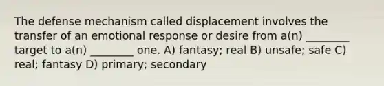 The defense mechanism called displacement involves the transfer of an emotional response or desire from a(n) ________ target to a(n) ________ one. A) fantasy; real B) unsafe; safe C) real; fantasy D) primary; secondary