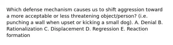 Which defense mechanism causes us to shift aggression toward a more acceptable or less threatening object/person? (i.e. punching a wall when upset or kicking a small dog). A. Denial B. Rationalization C. Displacement D. Regression E. Reaction formation