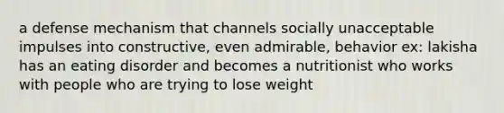 a defense mechanism that channels socially unacceptable impulses into constructive, even admirable, behavior ex: lakisha has an eating disorder and becomes a nutritionist who works with people who are trying to lose weight