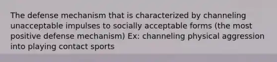 The defense mechanism that is characterized by channeling unacceptable impulses to socially acceptable forms (the most positive defense mechanism) Ex: channeling physical aggression into playing contact sports