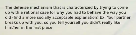 The defense mechanism that is characterized by trying to come up with a rational case for why you had to behave the way you did (find a more socially acceptable explanation) Ex: Your partner breaks up with you, so you tell yourself you didn't really like him/her in the first place