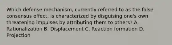 Which defense mechanism, currently referred to as the false consensus effect, is characterized by disguising one's own threatening impulses by attributing them to others? A. Rationalization B. Displacement C. Reaction formation D. Projection