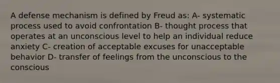 A defense mechanism is defined by Freud as: A- systematic process used to avoid confrontation B- thought process that operates at an unconscious level to help an individual reduce anxiety C- creation of acceptable excuses for unacceptable behavior D- transfer of feelings from the unconscious to the conscious