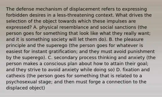 The defense mechanism of displacement refers to expressing forbidden desires in a less-threatening context. What drives the selection of the object towards which these impulses are expressed? A. physical resemblance and social sanctions (the person goes for something that look like what they really want; and it is something society will let them do). B. the pleasure principle and the superego (the person goes for whatever is easiest for instant gratification; and they must avoid punishment by the superego). C. secondary process thinking and anxiety (the person makes a conscious plan about how to attain their goal; and they strive to avoid anxiety while doing so) D. fixation and cathexis (the person goes for something that is related to a psychosexual stage; and then must forge a connection to the displaced object)