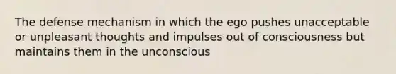 The defense mechanism in which the ego pushes unacceptable or unpleasant thoughts and impulses out of consciousness but maintains them in the unconscious