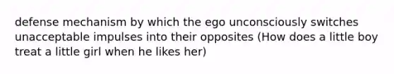 defense mechanism by which the ego unconsciously switches unacceptable impulses into their opposites (How does a little boy treat a little girl when he likes her)