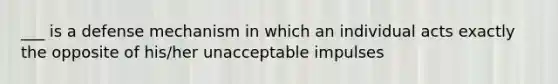 ___ is a defense mechanism in which an individual acts exactly the opposite of his/her unacceptable impulses