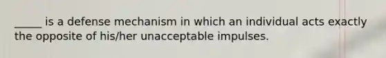 _____ is a defense mechanism in which an individual acts exactly the opposite of his/her unacceptable impulses.