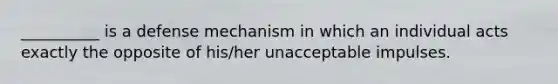 __________ is a defense mechanism in which an individual acts exactly the opposite of his/her unacceptable impulses.