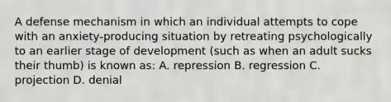 A defense mechanism in which an individual attempts to cope with an anxiety-producing situation by retreating psychologically to an earlier stage of development (such as when an adult sucks their thumb) is known as: A. repression B. regression C. projection D. denial