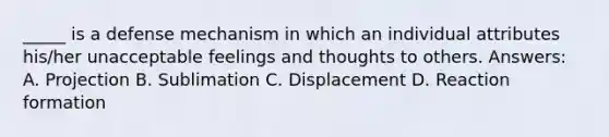 _____ is a defense mechanism in which an individual attributes his/her unacceptable feelings and thoughts to others. Answers: A. Projection B. Sublimation C. Displacement D. Reaction formation