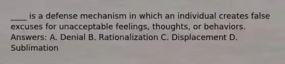 ____ is a defense mechanism in which an individual creates false excuses for unacceptable feelings, thoughts, or behaviors. Answers: A. Denial B. Rationalization C. Displacement D. Sublimation