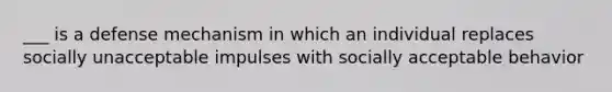 ___ is a defense mechanism in which an individual replaces socially unacceptable impulses with socially acceptable behavior