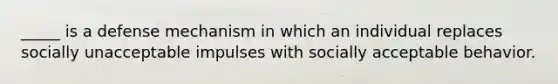 _____ is a defense mechanism in which an individual replaces socially unacceptable impulses with socially acceptable behavior.