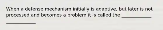 When a defense mechanism initially is adaptive, but later is not processed and becomes a problem it is called the _____________ _____________