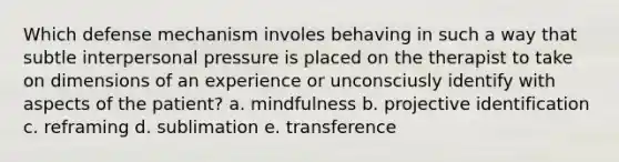 Which defense mechanism involes behaving in such a way that subtle interpersonal pressure is placed on the therapist to take on dimensions of an experience or unconsciusly identify with aspects of the patient? a. mindfulness b. projective identification c. reframing d. sublimation e. transference