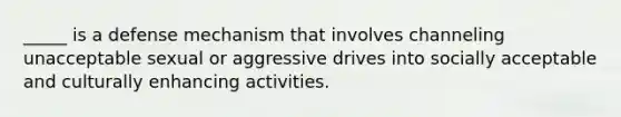 _____ is a defense mechanism that involves channeling unacceptable sexual or aggressive drives into socially acceptable and culturally enhancing activities.