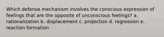 Which defense mechanism involves the conscious expression of feelings that are the opposite of unconscious feelings? a. rationalization b. displacement c. projection d. regression e. reaction formation