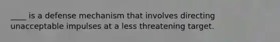 ____ is a defense mechanism that involves directing unacceptable impulses at a less threatening target.