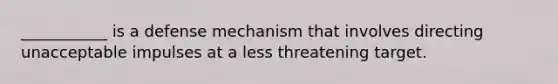 ___________ is a defense mechanism that involves directing unacceptable impulses at a less threatening target.