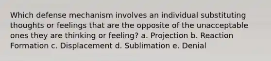 Which defense mechanism involves an individual substituting thoughts or feelings that are the opposite of the unacceptable ones they are thinking or feeling? a. Projection b. Reaction Formation c. Displacement d. Sublimation e. Denial