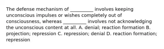 The defense mechanism of __________ involves keeping unconscious impulses or wishes completely out of consciousness, whereas __________ involves not acknowledging the unconscious content at all. A. denial; reaction formation B. projection; repression C. repression; denial D. reaction formation; repression