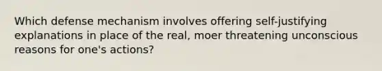 Which defense mechanism involves offering self-justifying explanations in place of the real, moer threatening unconscious reasons for one's actions?