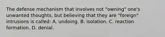 The defense mechanism that involves not "owning" one's unwanted thoughts, but believing that they are "foreign" intrusions is called: A. undoing. B. isolation. C. reaction formation. D. denial.