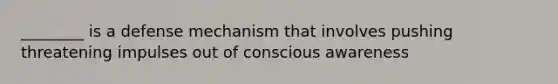 ________ is a defense mechanism that involves pushing threatening impulses out of conscious awareness