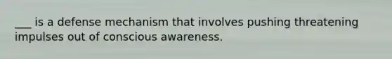 ___ is a defense mechanism that involves pushing threatening impulses out of conscious awareness.