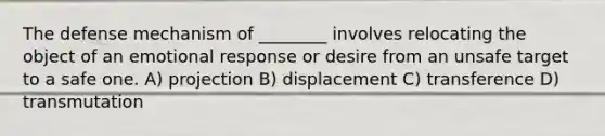 The defense mechanism of ________ involves relocating the object of an emotional response or desire from an unsafe target to a safe one. A) projection B) displacement C) transference D) transmutation